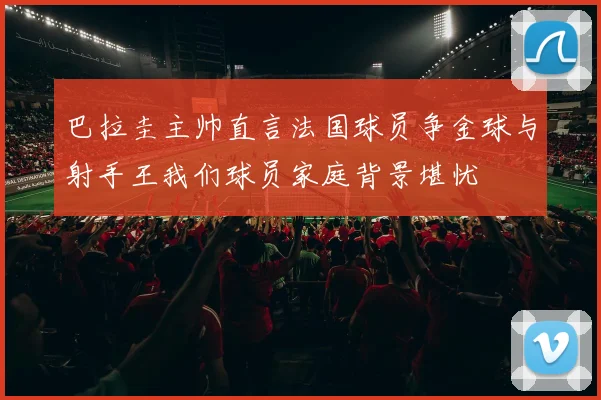 巴拉圭主帅直言法国球员争金球与射手王我们球员家庭背景堪忧
