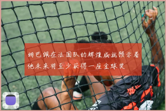 姆巴佩在法国队的辉煌成就预示着他未来将至少获得一座金球奖