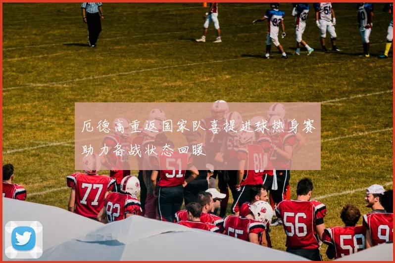 厄德高重返国家队喜提进球热身赛助力备战状态回暖