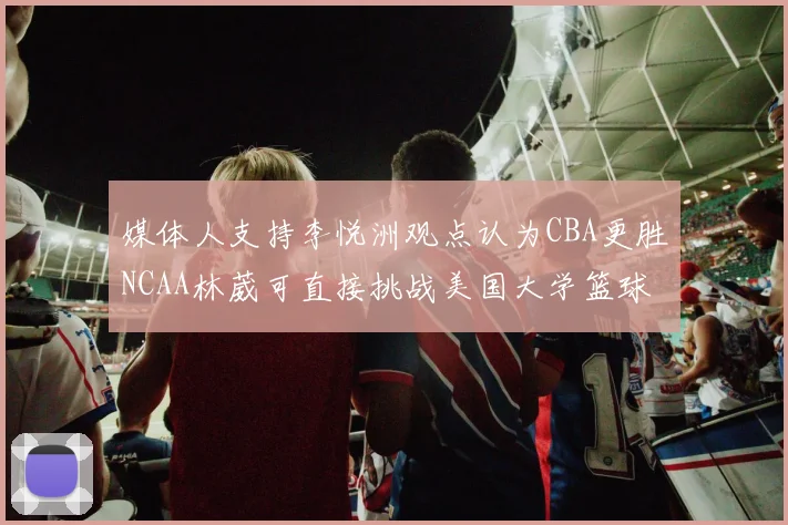 媒体人支持李悦洲观点认为CBA更胜NCAA林葳可直接挑战美国大学篮球