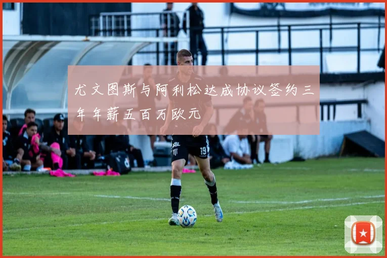 尤文图斯与阿利松达成协议签约三年年薪五百万欧元