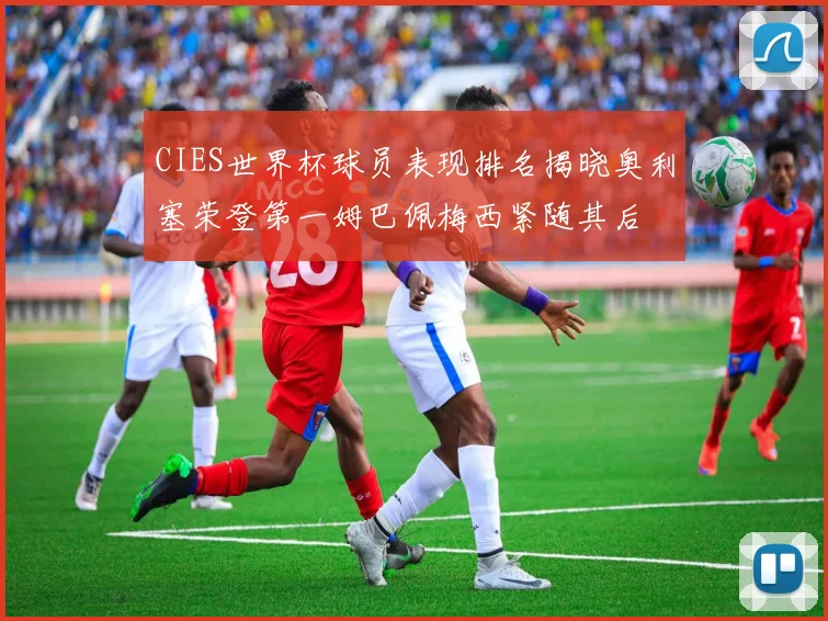 CIES世界杯球员表现排名揭晓奥利塞荣登第一姆巴佩梅西紧随其后