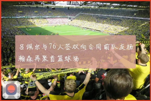 吕佩尔与76人签双向合同前队友杨瀚森再聚首篮球场