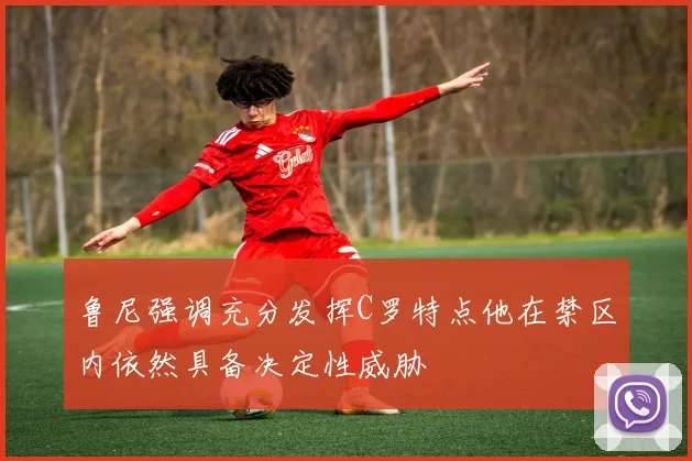 鲁尼强调充分发挥C罗特点他在禁区内依然具备决定性威胁