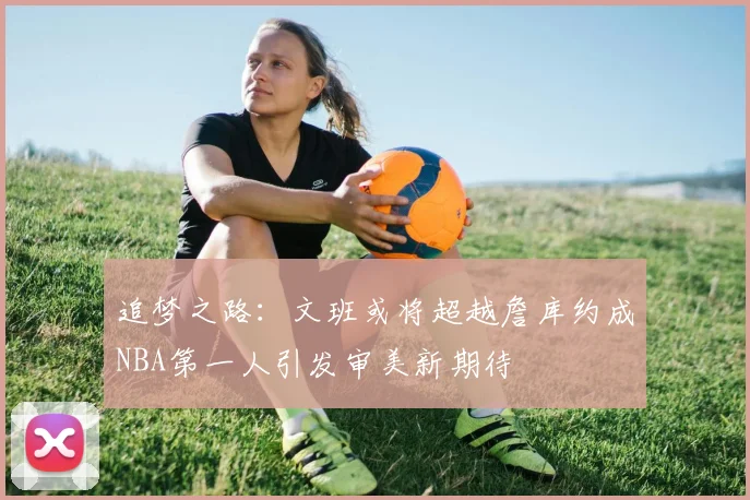 追梦之路：文班或将超越詹库约成NBA第一人引发审美新期待