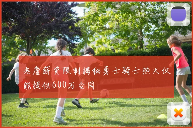 老詹薪资限制揭秘勇士骑士热火仅能提供600万合同