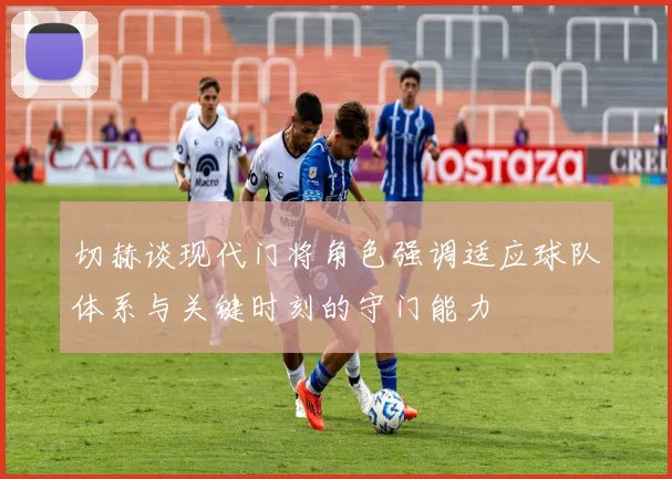 切赫谈现代门将角色强调适应球队体系与关键时刻的守门能力