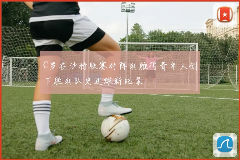 C罗在沙特联赛对阵利雅得青年人创下胜利队史进球新纪录