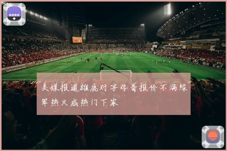 美媒报道雄鹿对字母哥报价不满绿军热火成热门下家