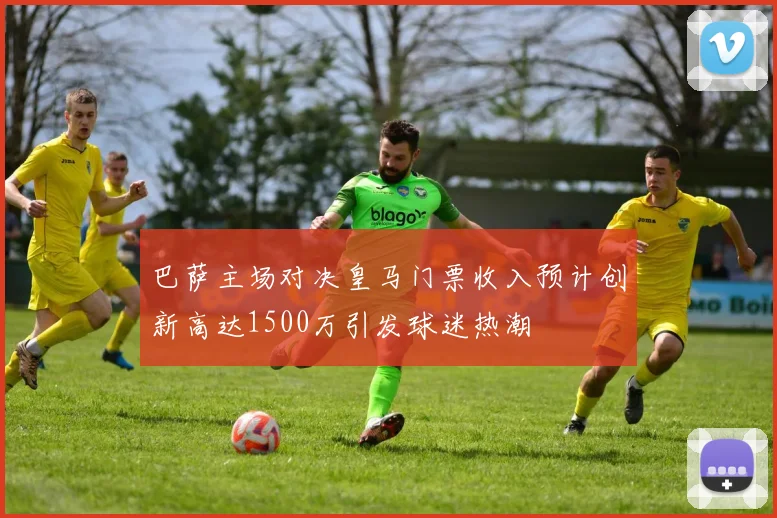 巴萨主场对决皇马门票收入预计创新高达1500万引发球迷热潮