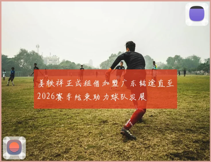 姜轶祥正式租借加盟广东铭途直至2026赛季结束助力球队发展
