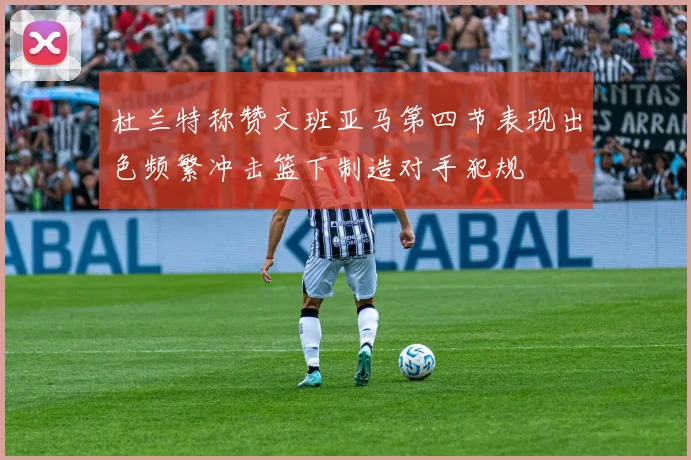 杜兰特称赞文班亚马第四节表现出色频繁冲击篮下制造对手犯规