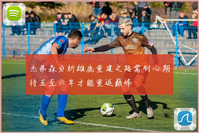 杰弗森分析雄鹿重建之路需耐心期待五至六年才能重返巅峰