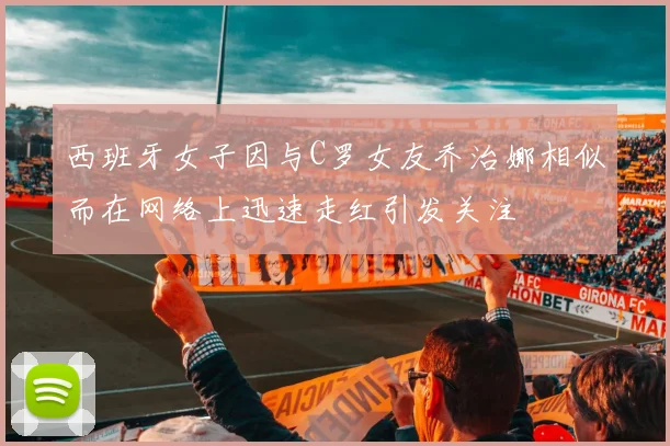 西班牙女子因与C罗女友乔治娜相似而在网络上迅速走红引发关注