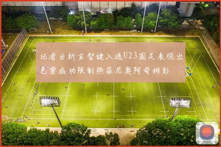 记者分析玄智健入选U23国足表现出色曾成功限制热菲尼奥阿奇姆彭