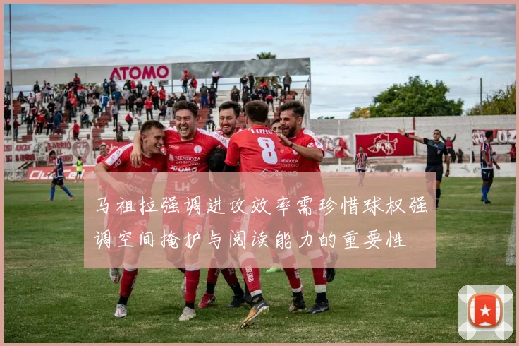 马祖拉强调进攻效率需珍惜球权强调空间掩护与阅读能力的重要性