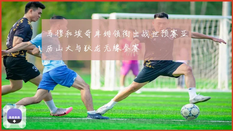 马穆和埃奇库姆领衔出战世预赛亚历山大与狄龙无缘参赛