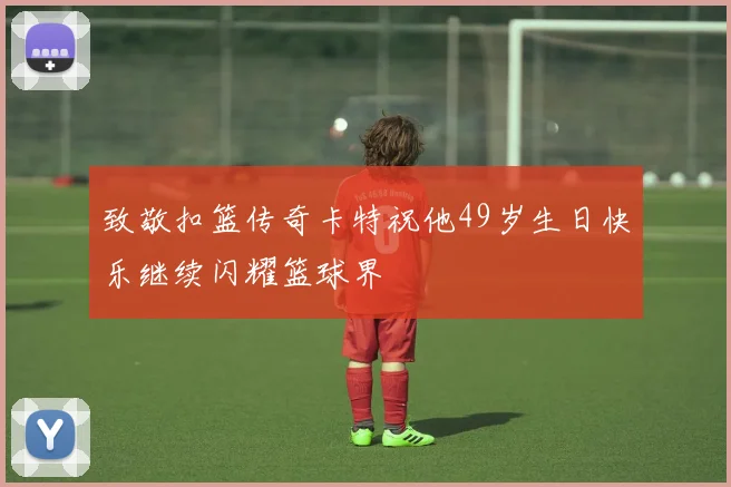 致敬扣篮传奇卡特祝他49岁生日快乐继续闪耀篮球界