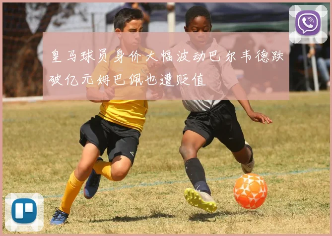 皇马球员身价大幅波动巴尔韦德跌破亿元姆巴佩也遭贬值