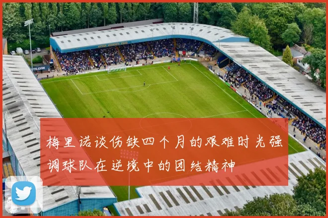 梅里诺谈伤缺四个月的艰难时光强调球队在逆境中的团结精神